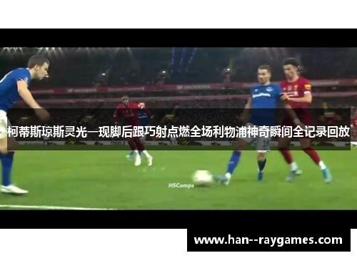 柯蒂斯琼斯灵光一现脚后跟巧射点燃全场利物浦神奇瞬间全记录回放