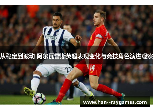从稳定到波动 阿尔瓦雷斯英超表现变化与竞技角色演进观察